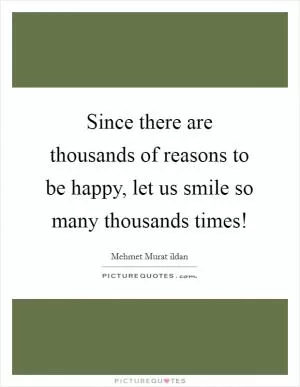 Since there are thousands of reasons to be happy, let us smile so many thousands times! Picture Quote #1