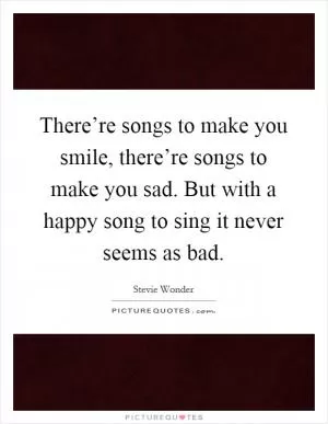 There’re songs to make you smile, there’re songs to make you sad. But with a happy song to sing it never seems as bad Picture Quote #1