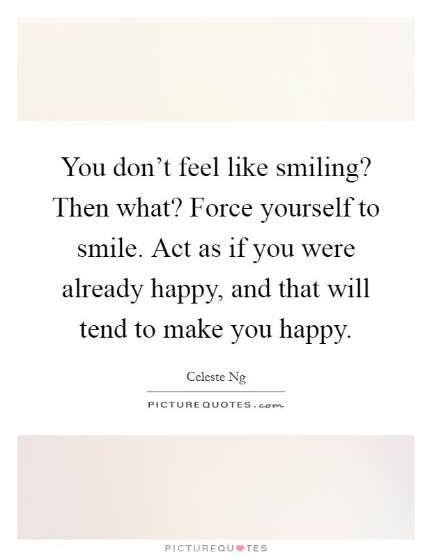 You don't feel like smiling? Then what? Force yourself to smile. Act as if you were already happy, and that will tend to make you happy. Picture Quote #1