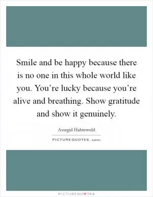 Smile and be happy because there is no one in this whole world like you. You’re lucky because you’re alive and breathing. Show gratitude and show it genuinely Picture Quote #1