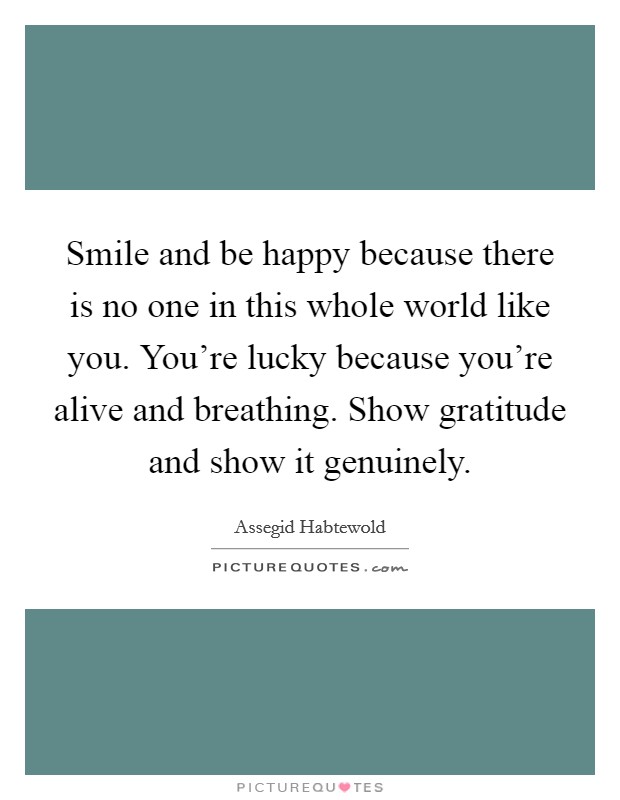 Smile and be happy because there is no one in this whole world like you. You're lucky because you're alive and breathing. Show gratitude and show it genuinely. Picture Quote #1