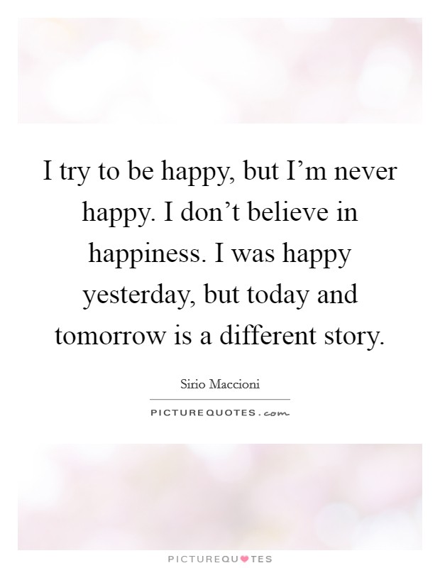 I try to be happy, but I’m never happy. I don’t believe in happiness. I was happy yesterday, but today and tomorrow is a different story Picture Quote #1