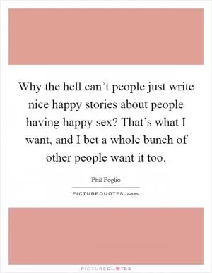 Why the hell can’t people just write nice happy stories about people having happy sex? That’s what I want, and I bet a whole bunch of other people want it too Picture Quote #1