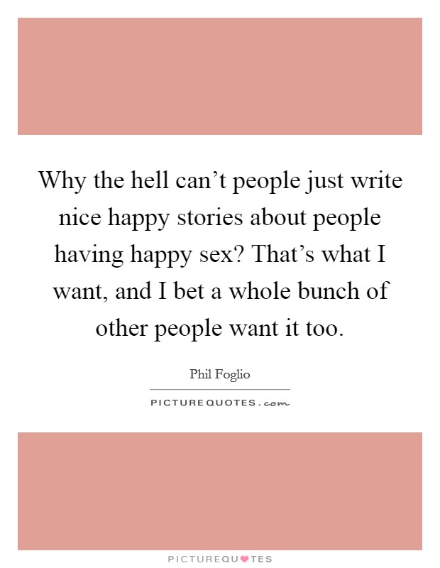 Why the hell can't people just write nice happy stories about people having happy sex? That's what I want, and I bet a whole bunch of other people want it too. Picture Quote #1
