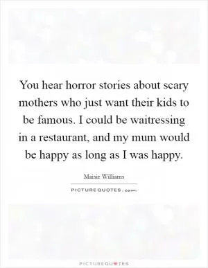 You hear horror stories about scary mothers who just want their kids to be famous. I could be waitressing in a restaurant, and my mum would be happy as long as I was happy Picture Quote #1