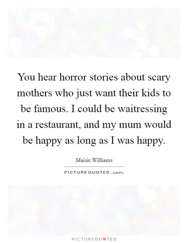 You hear horror stories about scary mothers who just want their kids to be famous. I could be waitressing in a restaurant, and my mum would be happy as long as I was happy. Picture Quote #1