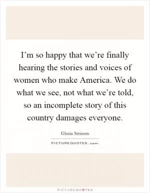 I’m so happy that we’re finally hearing the stories and voices of women who make America. We do what we see, not what we’re told, so an incomplete story of this country damages everyone Picture Quote #1