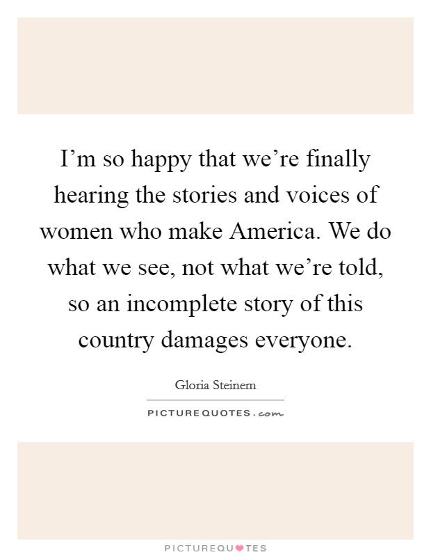 I'm so happy that we're finally hearing the stories and voices of women who make America. We do what we see, not what we're told, so an incomplete story of this country damages everyone. Picture Quote #1