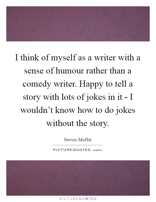 I think of myself as a writer with a sense of humour rather than a comedy writer. Happy to tell a story with lots of jokes in it - I wouldn't know how to do jokes without the story. Picture Quote #1