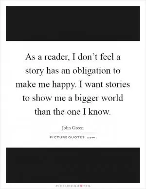 As a reader, I don’t feel a story has an obligation to make me happy. I want stories to show me a bigger world than the one I know Picture Quote #1