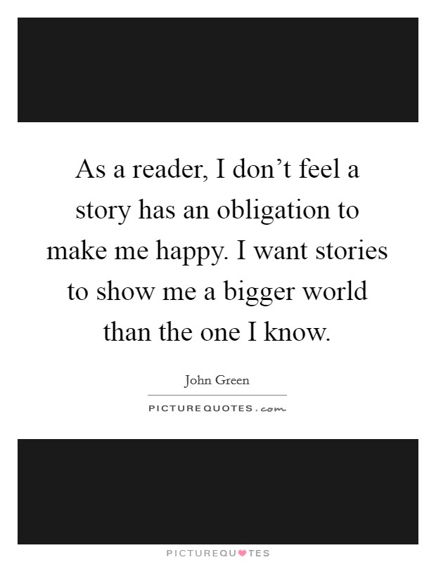As a reader, I don't feel a story has an obligation to make me happy. I want stories to show me a bigger world than the one I know. Picture Quote #1