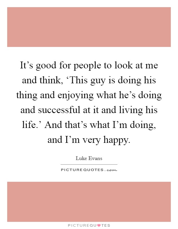 It's good for people to look at me and think, ‘This guy is doing his thing and enjoying what he's doing and successful at it and living his life.' And that's what I'm doing, and I'm very happy. Picture Quote #1