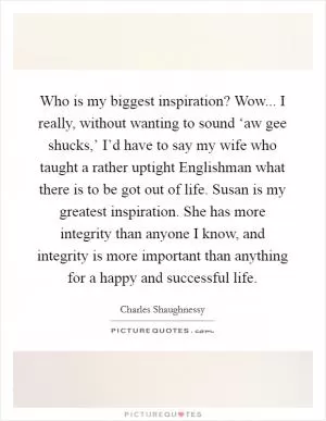 Who is my biggest inspiration? Wow... I really, without wanting to sound ‘aw gee shucks,’ I’d have to say my wife who taught a rather uptight Englishman what there is to be got out of life. Susan is my greatest inspiration. She has more integrity than anyone I know, and integrity is more important than anything for a happy and successful life Picture Quote #1