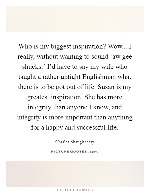Who is my biggest inspiration? Wow... I really, without wanting to sound ‘aw gee shucks,' I'd have to say my wife who taught a rather uptight Englishman what there is to be got out of life. Susan is my greatest inspiration. She has more integrity than anyone I know, and integrity is more important than anything for a happy and successful life. Picture Quote #1
