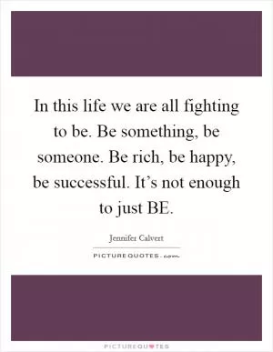 In this life we are all fighting to be. Be something, be someone. Be rich, be happy, be successful. It’s not enough to just BE Picture Quote #1
