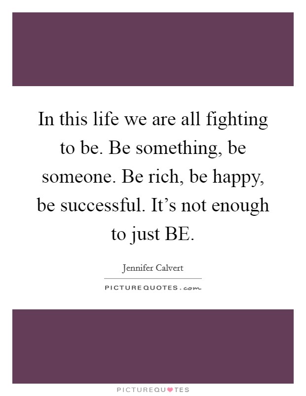 In this life we are all fighting to be. Be something, be someone. Be rich, be happy, be successful. It's not enough to just BE. Picture Quote #1