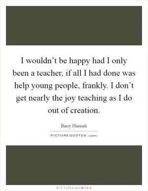 I wouldn’t be happy had I only been a teacher, if all I had done was help young people, frankly. I don’t get nearly the joy teaching as I do out of creation Picture Quote #1