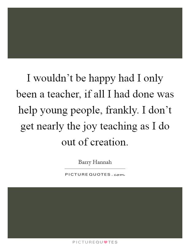 I wouldn't be happy had I only been a teacher, if all I had done was help young people, frankly. I don't get nearly the joy teaching as I do out of creation. Picture Quote #1