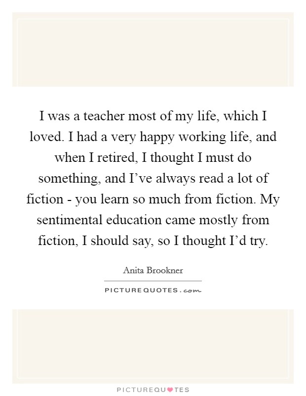 I was a teacher most of my life, which I loved. I had a very happy working life, and when I retired, I thought I must do something, and I've always read a lot of fiction - you learn so much from fiction. My sentimental education came mostly from fiction, I should say, so I thought I'd try. Picture Quote #1