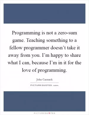 Programming is not a zero-sum game. Teaching something to a fellow programmer doesn’t take it away from you. I’m happy to share what I can, because I’m in it for the love of programming Picture Quote #1
