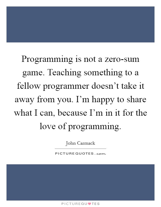 Programming is not a zero-sum game. Teaching something to a fellow programmer doesn't take it away from you. I'm happy to share what I can, because I'm in it for the love of programming. Picture Quote #1