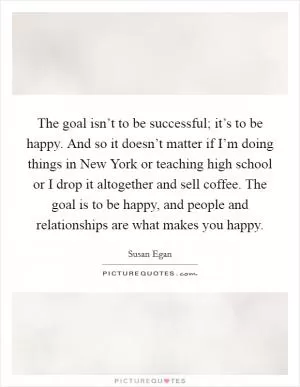 The goal isn’t to be successful; it’s to be happy. And so it doesn’t matter if I’m doing things in New York or teaching high school or I drop it altogether and sell coffee. The goal is to be happy, and people and relationships are what makes you happy Picture Quote #1
