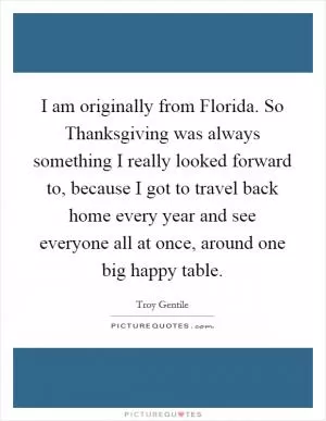 I am originally from Florida. So Thanksgiving was always something I really looked forward to, because I got to travel back home every year and see everyone all at once, around one big happy table Picture Quote #1