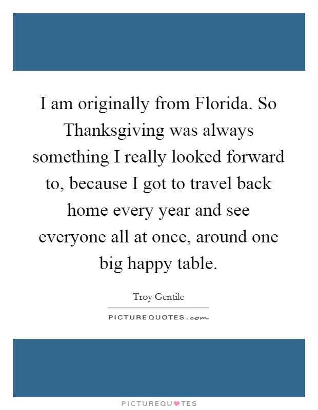 I am originally from Florida. So Thanksgiving was always something I really looked forward to, because I got to travel back home every year and see everyone all at once, around one big happy table. Picture Quote #1