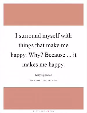 I surround myself with things that make me happy. Why? Because ... it makes me happy Picture Quote #1