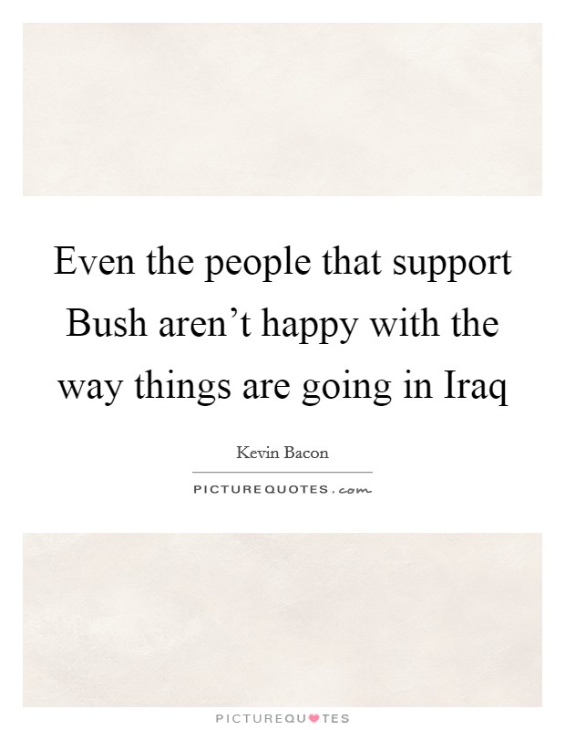 Even the people that support Bush aren't happy with the way things are going in Iraq Picture Quote #1