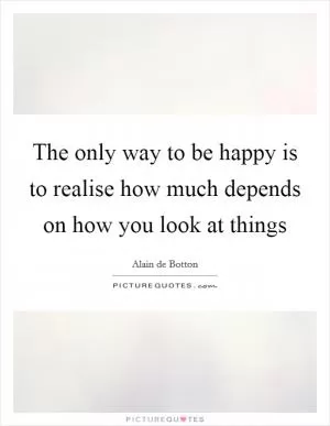 The only way to be happy is to realise how much depends on how you look at things Picture Quote #1