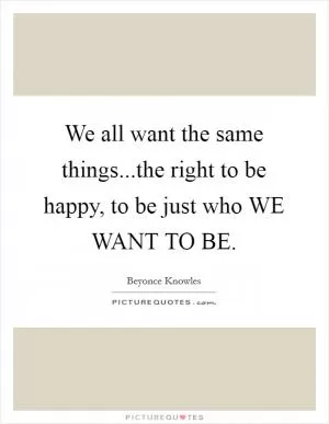 We all want the same things...the right to be happy, to be just who WE WANT TO BE Picture Quote #1