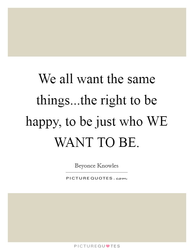 We all want the same things...the right to be happy, to be just who WE WANT TO BE. Picture Quote #1