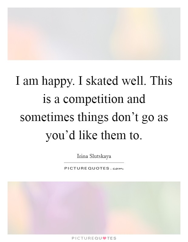 I am happy. I skated well. This is a competition and sometimes things don't go as you'd like them to. Picture Quote #1