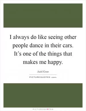 I always do like seeing other people dance in their cars. It’s one of the things that makes me happy Picture Quote #1