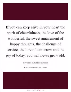 If you can keep alive in your heart the spirit of cheerfulness, the love of the wonderful, the sweet amazement of happy thoughts, the challenge of service, the lure of tomorrow and the joy of today, you will never grow old Picture Quote #1