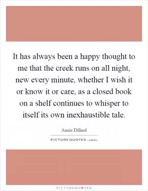 It has always been a happy thought to me that the creek runs on all night, new every minute, whether I wish it or know it or care, as a closed book on a shelf continues to whisper to itself its own inexhaustible tale Picture Quote #1