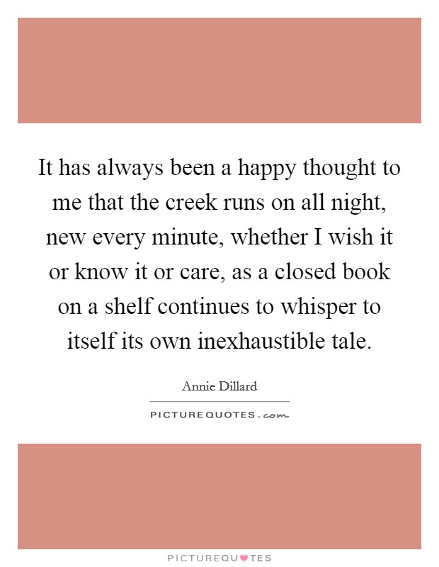 It has always been a happy thought to me that the creek runs on all night, new every minute, whether I wish it or know it or care, as a closed book on a shelf continues to whisper to itself its own inexhaustible tale. Picture Quote #1