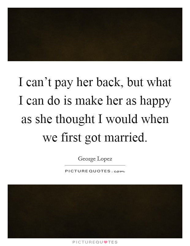 I can't pay her back, but what I can do is make her as happy as she thought I would when we first got married. Picture Quote #1