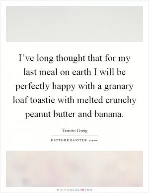 I’ve long thought that for my last meal on earth I will be perfectly happy with a granary loaf toastie with melted crunchy peanut butter and banana Picture Quote #1