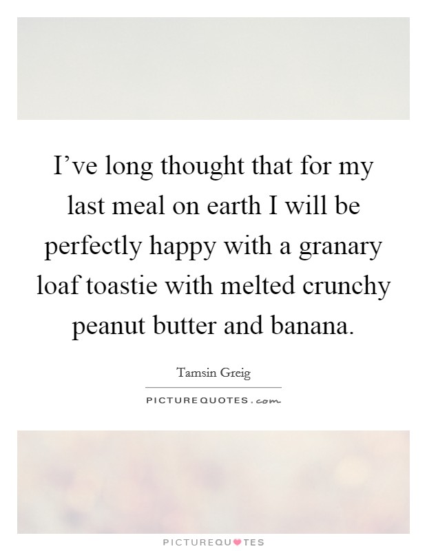 I've long thought that for my last meal on earth I will be perfectly happy with a granary loaf toastie with melted crunchy peanut butter and banana. Picture Quote #1