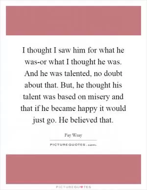 I thought I saw him for what he was-or what I thought he was. And he was talented, no doubt about that. But, he thought his talent was based on misery and that if he became happy it would just go. He believed that Picture Quote #1