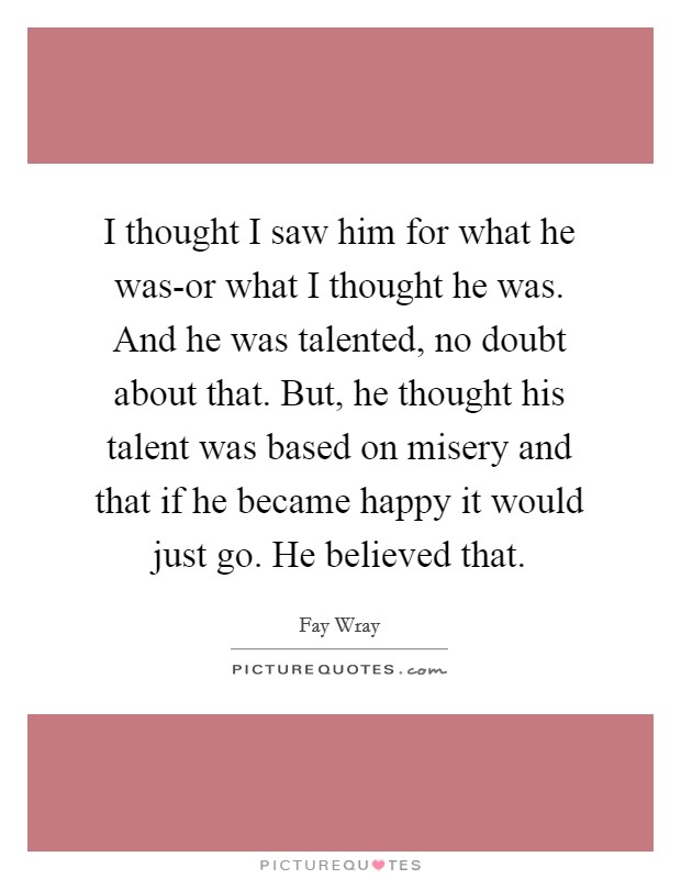 I thought I saw him for what he was-or what I thought he was. And he was talented, no doubt about that. But, he thought his talent was based on misery and that if he became happy it would just go. He believed that. Picture Quote #1