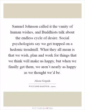 Samuel Johnson called it the vanity of human wishes, and Buddhists talk about the endless cycle of desire. Social psychologists say we get trapped on a hedonic treadmill. What they all mean is that we wish, plan and work for things that we think will make us happy, but when we finally get them, we aren’t nearly as happy as we thought we’d be Picture Quote #1