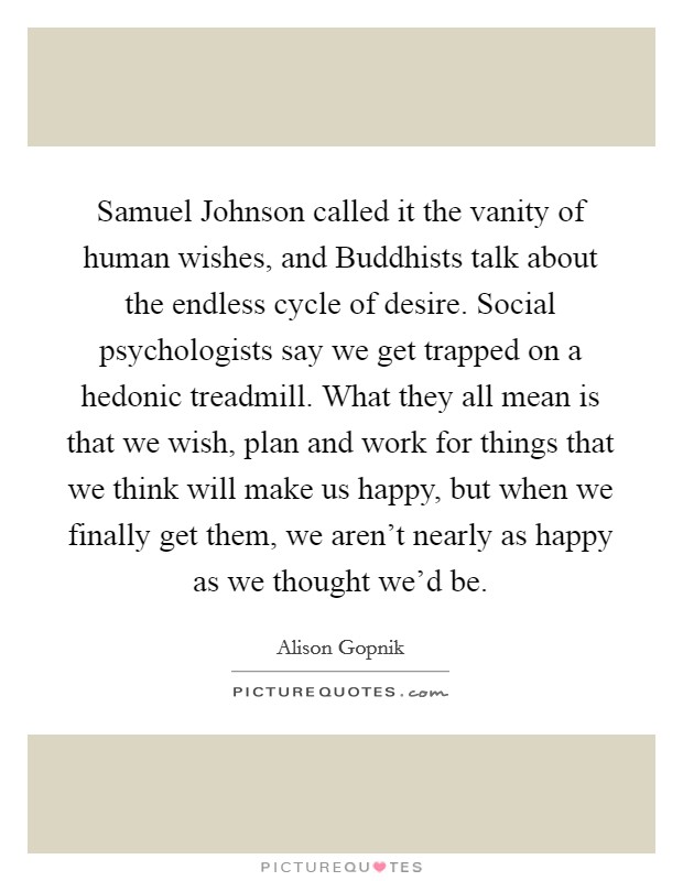 Samuel Johnson called it the vanity of human wishes, and Buddhists talk about the endless cycle of desire. Social psychologists say we get trapped on a hedonic treadmill. What they all mean is that we wish, plan and work for things that we think will make us happy, but when we finally get them, we aren't nearly as happy as we thought we'd be. Picture Quote #1