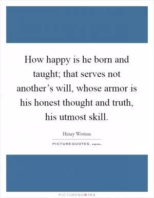 How happy is he born and taught; that serves not another’s will, whose armor is his honest thought and truth, his utmost skill Picture Quote #1