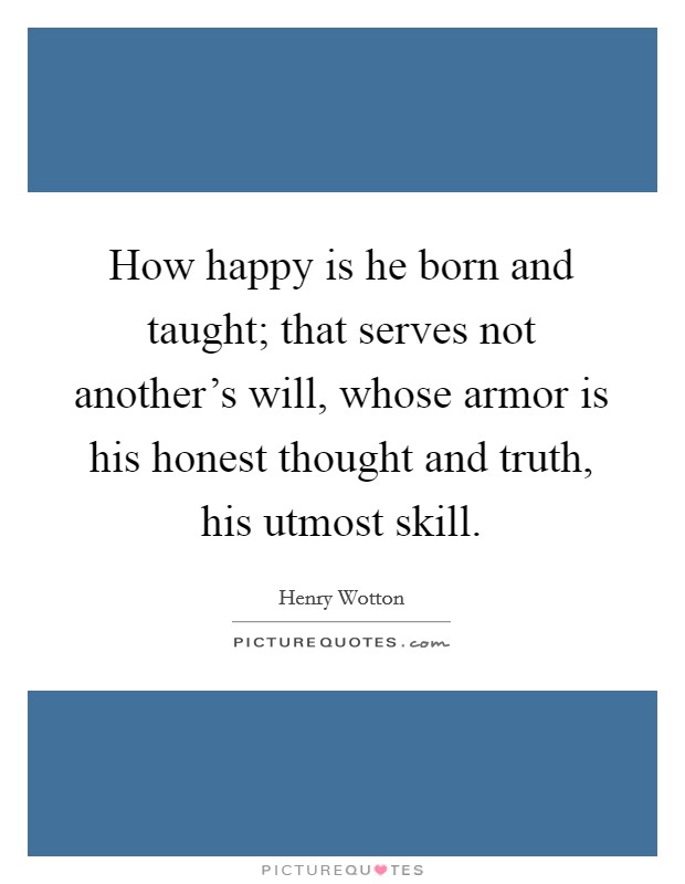 How happy is he born and taught; that serves not another's will, whose armor is his honest thought and truth, his utmost skill. Picture Quote #1