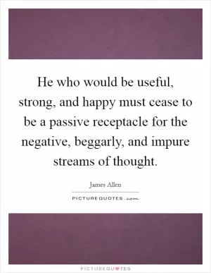 He who would be useful, strong, and happy must cease to be a passive receptacle for the negative, beggarly, and impure streams of thought Picture Quote #1