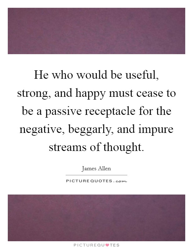 He who would be useful, strong, and happy must cease to be a passive receptacle for the negative, beggarly, and impure streams of thought. Picture Quote #1