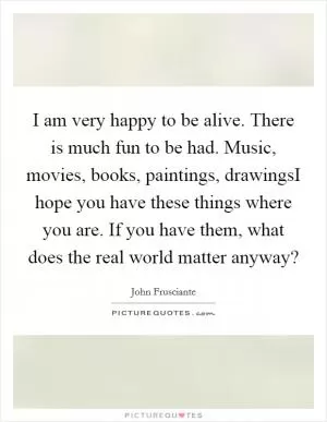 I am very happy to be alive. There is much fun to be had. Music, movies, books, paintings, drawingsI hope you have these things where you are. If you have them, what does the real world matter anyway? Picture Quote #1